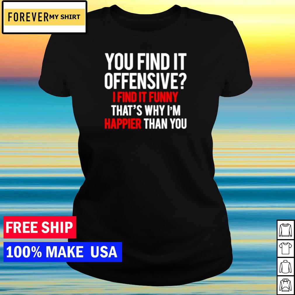 You Find It Offensive I Find It Funny That S Why I M Happier Than You Shirt Sweater Hoodie And Tank Top