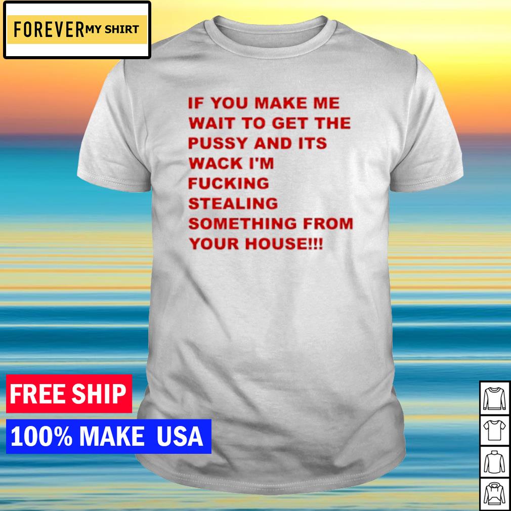 Premium if you make me wait to get the pussy and its wack I'm fucking stealing something from your house shirt